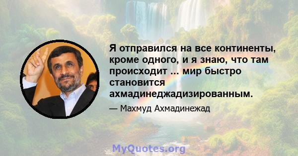 Я отправился на все континенты, кроме одного, и я знаю, что там происходит ... мир быстро становится ахмадинеджадизированным.