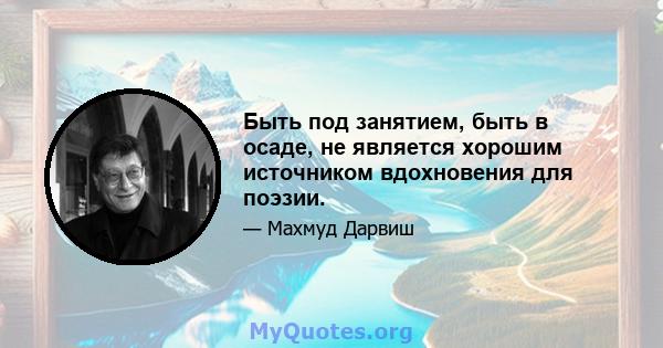 Быть под занятием, быть в осаде, не является хорошим источником вдохновения для поэзии.