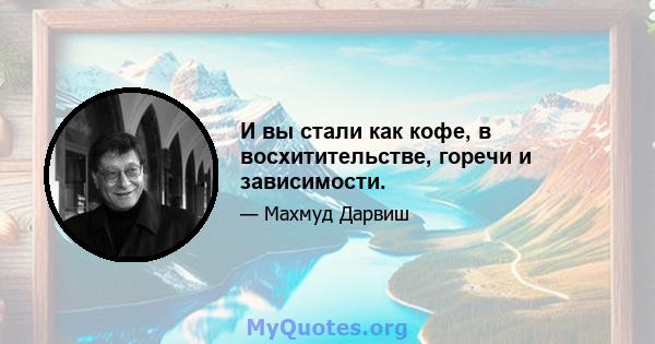 И вы стали как кофе, в восхитительстве, горечи и зависимости.