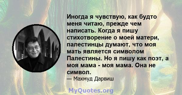 Иногда я чувствую, как будто меня читаю, прежде чем написать. Когда я пишу стихотворение о моей матери, палестинцы думают, что моя мать является символом Палестины. Но я пишу как поэт, а моя мама - моя мама. Она не