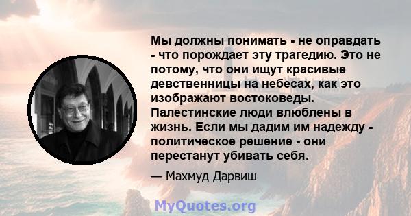 Мы должны понимать - не оправдать - что порождает эту трагедию. Это не потому, что они ищут красивые девственницы на небесах, как это изображают востоковеды. Палестинские люди влюблены в жизнь. Если мы дадим им надежду