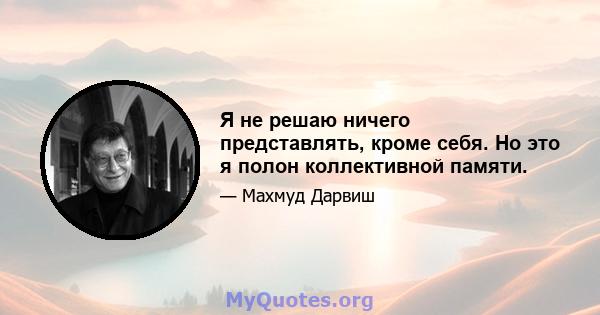 Я не решаю ничего представлять, кроме себя. Но это я полон коллективной памяти.