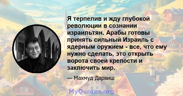 Я терпелив и жду глубокой революции в сознании израильтян. Арабы готовы принять сильный Израиль с ядерным оружием - все, что ему нужно сделать, это открыть ворота своей крепости и заключить мир.