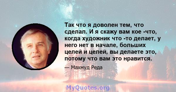 Так что я доволен тем, что сделал. И я скажу вам кое -что, когда художник что -то делает, у него нет в начале, больших целей и целей, вы делаете это, потому что вам это нравится.