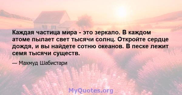 Каждая частица мира - это зеркало. В каждом атоме пылает свет тысячи солнц. Откройте сердце дождя, и вы найдете сотню океанов. В песке лежит семя тысячи существ.