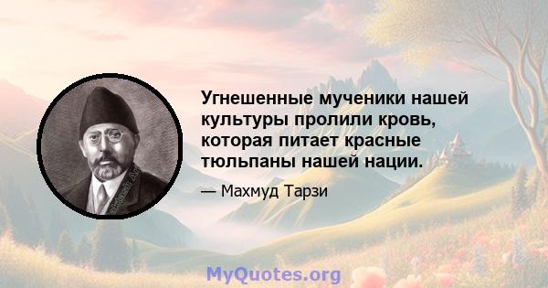 Угнешенные мученики нашей культуры пролили кровь, которая питает красные тюльпаны нашей нации.