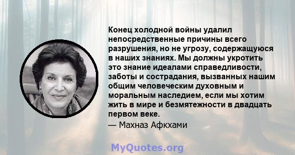 Конец холодной войны удалил непосредственные причины всего разрушения, но не угрозу, содержащуюся в наших знаниях. Мы должны укротить это знание идеалами справедливости, заботы и сострадания, вызванных нашим общим