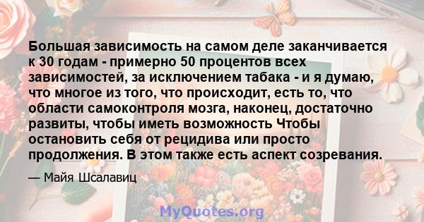 Большая зависимость на самом деле заканчивается к 30 годам - ​​примерно 50 процентов всех зависимостей, за исключением табака - и я думаю, что многое из того, что происходит, есть то, что области самоконтроля мозга,