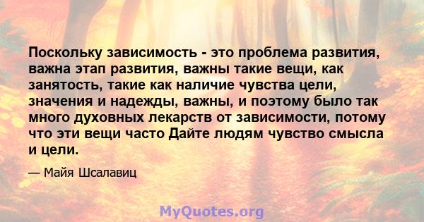 Поскольку зависимость - это проблема развития, важна этап развития, важны такие вещи, как занятость, такие как наличие чувства цели, значения и надежды, важны, и поэтому было так много духовных лекарств от зависимости,