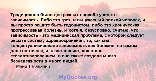 Традиционно было два разных способа увидеть зависимость. Либо это грех, и вы ужасный плохой человек, и вы просто решите быть гедонистом, либо это хроническая прогрессивная болезнь. И хотя я, безусловно, считаю, что