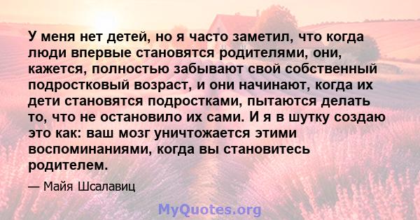 У меня нет детей, но я часто заметил, что когда люди впервые становятся родителями, они, кажется, полностью забывают свой собственный подростковый возраст, и они начинают, когда их дети становятся подростками, пытаются