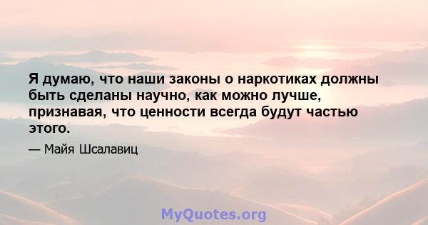 Я думаю, что наши законы о наркотиках должны быть сделаны научно, как можно лучше, признавая, что ценности всегда будут частью этого.