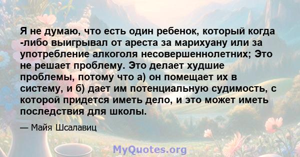 Я не думаю, что есть один ребенок, который когда -либо выигрывал от ареста за марихуану или за употребление алкоголя несовершеннолетних; Это не решает проблему. Это делает худшие проблемы, потому что а) он помещает их в 