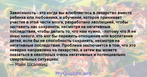 Зависимость - это когда вы влюбляетесь в лекарство вместо ребенка или любовника, и обучение, которое принимает участие в этой части мозга, разработано эволюцией, чтобы заставить нас сохранить, несмотря на негативные