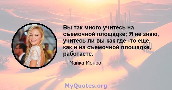 Вы так много учитесь на съемочной площадке; Я не знаю, учитесь ли вы как где -то еще, как и на съемочной площадке, работаете.