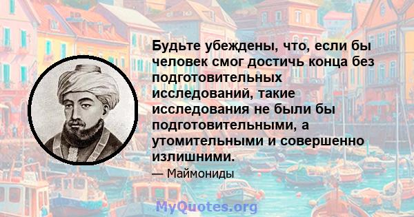 Будьте убеждены, что, если бы человек смог достичь конца без подготовительных исследований, такие исследования не были бы подготовительными, а утомительными и совершенно излишними.