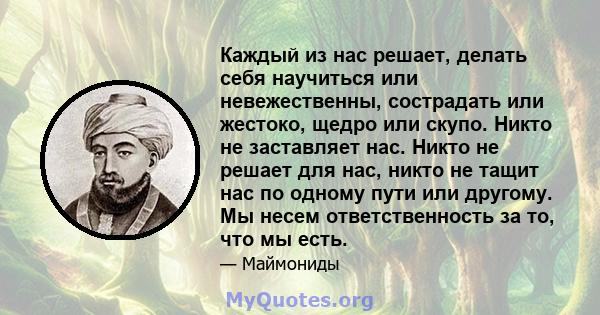 Каждый из нас решает, делать себя научиться или невежественны, сострадать или жестоко, щедро или скупо. Никто не заставляет нас. Никто не решает для нас, никто не тащит нас по одному пути или другому. Мы несем