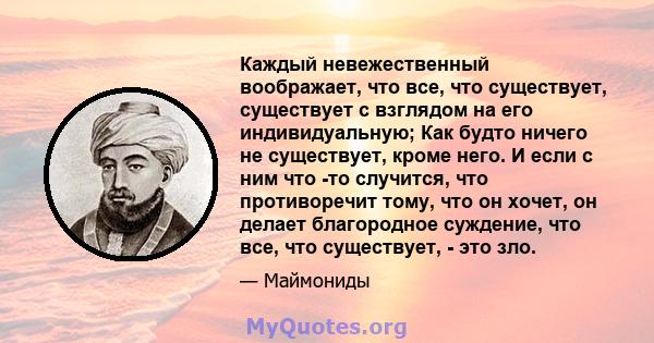 Каждый невежественный воображает, что все, что существует, существует с взглядом на его индивидуальную; Как будто ничего не существует, кроме него. И если с ним что -то случится, что противоречит тому, что он хочет, он