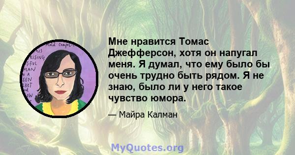 Мне нравится Томас Джефферсон, хотя он напугал меня. Я думал, что ему было бы очень трудно быть рядом. Я не знаю, было ли у него такое чувство юмора.