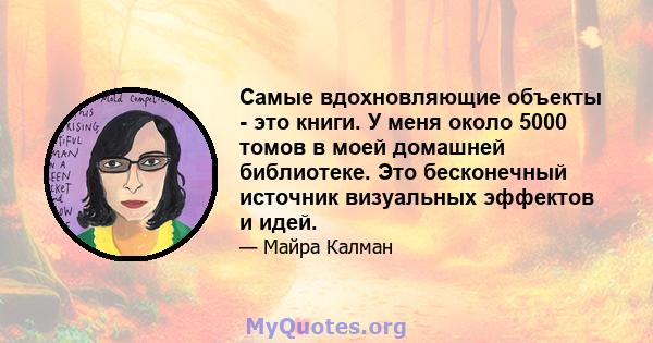 Самые вдохновляющие объекты - это книги. У меня около 5000 томов в моей домашней библиотеке. Это бесконечный источник визуальных эффектов и идей.