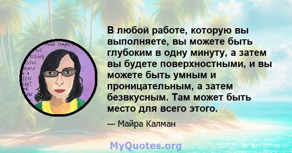 В любой работе, которую вы выполняете, вы можете быть глубоким в одну минуту, а затем вы будете поверхностными, и вы можете быть умным и проницательным, а затем безвкусным. Там может быть место для всего этого.