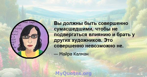 Вы должны быть совершенно сумасшедшими, чтобы не подвергаться влиянию и брать у других художников. Это совершенно невозможно не.