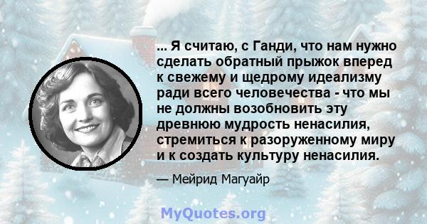 ... Я считаю, с Ганди, что нам нужно сделать обратный прыжок вперед к свежему и щедрому идеализму ради всего человечества - что мы не должны возобновить эту древнюю мудрость ненасилия, стремиться к разоруженному миру и