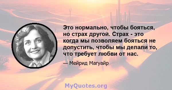 Это нормально, чтобы бояться, но страх другой. Страх - это когда мы позволяем бояться не допустить, чтобы мы делали то, что требует любви от нас.