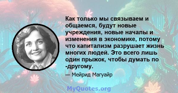 Как только мы связываем и общаемся, будут новые учреждения, новые началы и изменения в экономике, потому что капитализм разрушает жизнь многих людей. Это всего лишь один прыжок, чтобы думать по -другому.