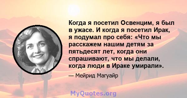 Когда я посетил Освенцим, я был в ужасе. И когда я посетил Ирак, я подумал про себя: «Что мы расскажем нашим детям за пятьдесят лет, когда они спрашивают, что мы делали, когда люди в Ираке умирали».