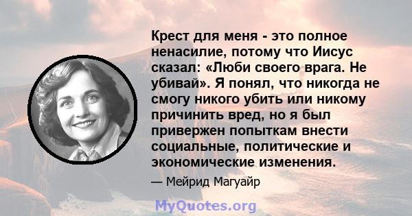 Крест для меня - это полное ненасилие, потому что Иисус сказал: «Люби своего врага. Не убивай». Я понял, что никогда не смогу никого убить или никому причинить вред, но я был привержен попыткам внести социальные,