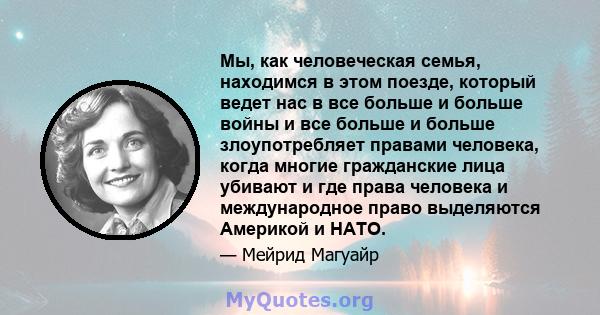 Мы, как человеческая семья, находимся в этом поезде, который ведет нас в все больше и больше войны и все больше и больше злоупотребляет правами человека, когда многие гражданские лица убивают и где права человека и