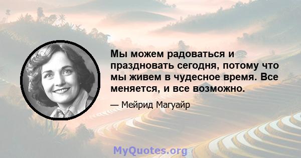 Мы можем радоваться и праздновать сегодня, потому что мы живем в чудесное время. Все меняется, и все возможно.