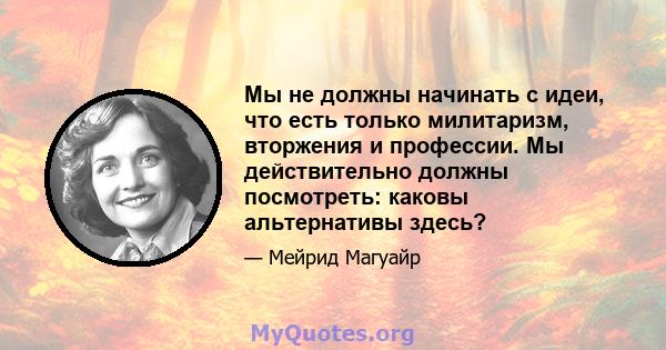 Мы не должны начинать с идеи, что есть только милитаризм, вторжения и профессии. Мы действительно должны посмотреть: каковы альтернативы здесь?