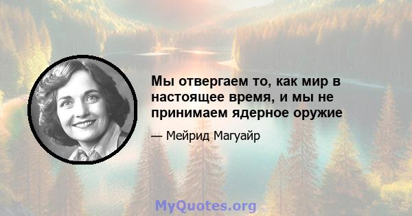 Мы отвергаем то, как мир в настоящее время, и мы не принимаем ядерное оружие