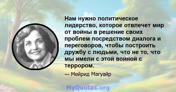 Нам нужно политическое лидерство, которое отвлечет мир от войны в решение своих проблем посредством диалога и переговоров, чтобы построить дружбу с людьми, что не то, что мы имели с этой войной с террором.