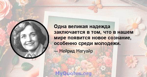 Одна великая надежда заключается в том, что в нашем мире появится новое сознание, особенно среди молодежи.