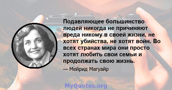 Подавляющее большинство людей никогда не причиняют вреда никому в своей жизни, не хотят убийства, не хотят войн. Во всех странах мира они просто хотят любить свои семьи и продолжать свою жизнь.