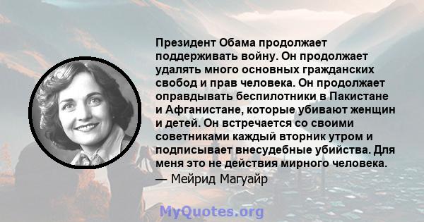 Президент Обама продолжает поддерживать войну. Он продолжает удалять много основных гражданских свобод и прав человека. Он продолжает оправдывать беспилотники в Пакистане и Афганистане, которые убивают женщин и детей.