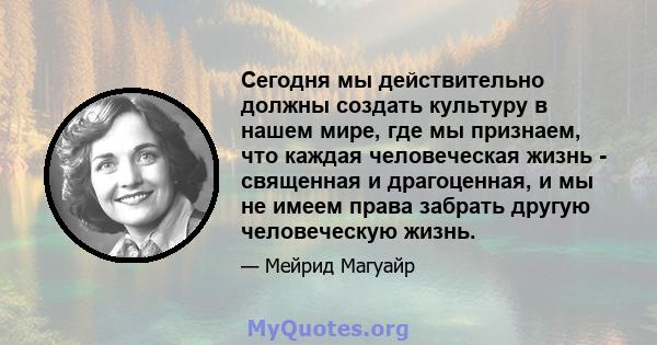 Сегодня мы действительно должны создать культуру в нашем мире, где мы признаем, что каждая человеческая жизнь - священная и драгоценная, и мы не имеем права забрать другую человеческую жизнь.