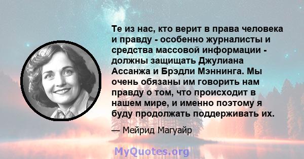 Те из нас, кто верит в права человека и правду - особенно журналисты и средства массовой информации - должны защищать Джулиана Ассанжа и Брэдли Мэннинга. Мы очень обязаны им говорить нам правду о том, что происходит в