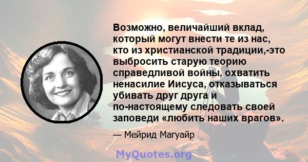 Возможно, величайший вклад, который могут внести те из нас, кто из христианской традиции,-это выбросить старую теорию справедливой войны, охватить ненасилие Иисуса, отказываться убивать друг друга и по-настоящему