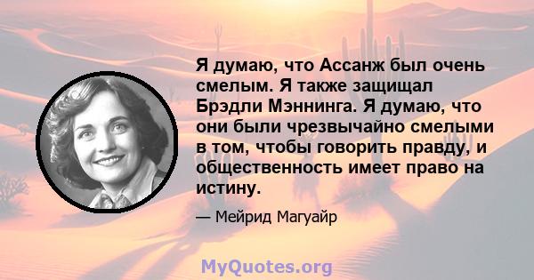 Я думаю, что Ассанж был очень смелым. Я также защищал Брэдли Мэннинга. Я думаю, что они были чрезвычайно смелыми в том, чтобы говорить правду, и общественность имеет право на истину.