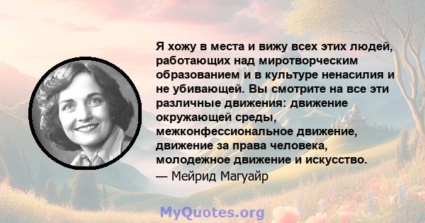 Я хожу в места и вижу всех этих людей, работающих над миротворческим образованием и в культуре ненасилия и не убивающей. Вы смотрите на все эти различные движения: движение окружающей среды, межконфессиональное