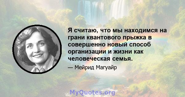 Я считаю, что мы находимся на грани квантового прыжка в совершенно новый способ организации и жизни как человеческая семья.