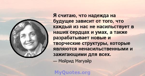 Я считаю, что надежда на будущее зависит от того, что каждый из нас не насильствует в наших сердцах и умах, а также разрабатывает новые и творческие структуры, которые являются ненасильственными и зажигающими для всех.