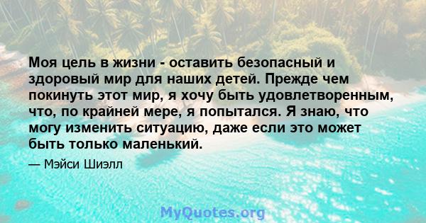 Моя цель в жизни - оставить безопасный и здоровый мир для наших детей. Прежде чем покинуть этот мир, я хочу быть удовлетворенным, что, по крайней мере, я попытался. Я знаю, что могу изменить ситуацию, даже если это