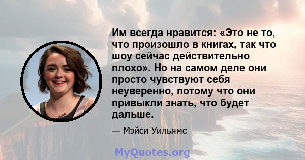 Им всегда нравится: «Это не то, что произошло в книгах, так что шоу сейчас действительно плохо». Но на самом деле они просто чувствуют себя неуверенно, потому что они привыкли знать, что будет дальше.