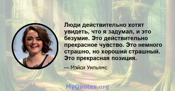 Люди действительно хотят увидеть, что я задумал, и это безумие. Это действительно прекрасное чувство. Это немного страшно, но хороший страшный. Это прекрасная позиция.