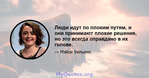 Люди идут по плохим путям, и они принимают плохие решения, но это всегда оправдано в их голове.